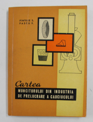 CARTEA MUNCITORULUI DIN INDUSTRIA DE PRELUCRARE A CAUCIULUI de PINTILIE S si PASCU V. , 1964