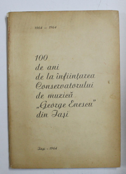 100 DE ANI DE LA INFIINTAREA CONSERVATORULUI DE MUZICA ' GEORGE ENESCU  ' DIN IASI 1864 - 1964 , de GEORGE PASCU , APARUTA 1964