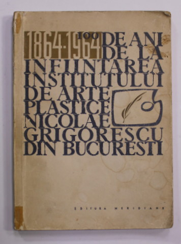 100 DE ANI DE LA INFIINTAREA INSTITITULUI DE ARTE PLASTICE '' NICOLAE GRIGORESCU '' DIN BUCURESTI , 1864 - 1964 , APARUTA 1964