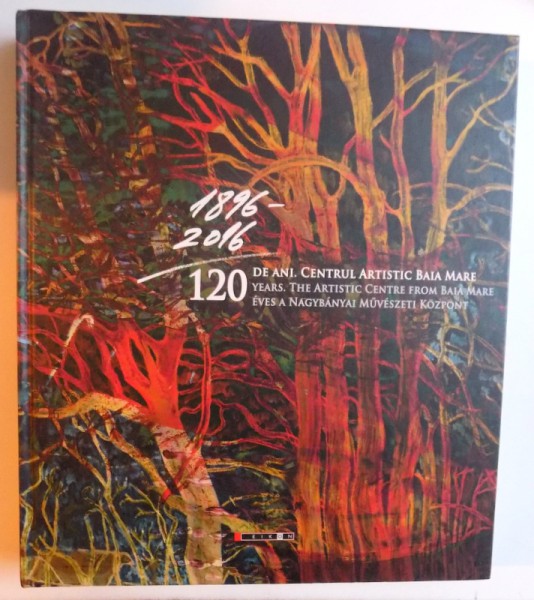 120 DE ANI. CENTRUL ARTISTIC DE LA BAIA MARE ( EDITIE TRILINGVA ROM. - ENGL. - MAGHIARA )  coordonator LAURA THEODORA GHINEA , 2016