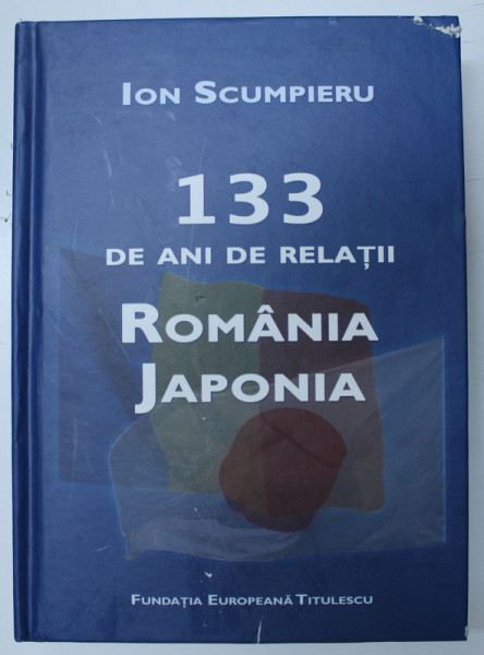 133 DE ANI DE RELATII ROMANIA - JAPONIA de ION SCUMPIERU , 2013 *DEDICATIE