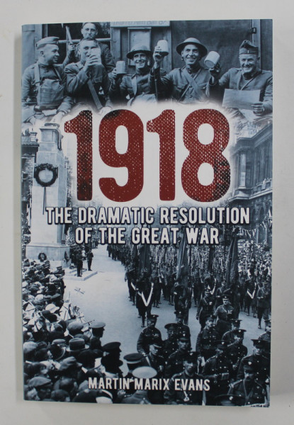 1918 - THE DRAMATIC RESOLUTION OF THE GREAT WAR by MARTIN MARIX EVANS , 2018