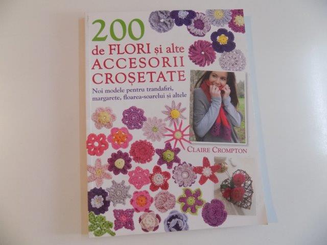 200 DE FLORI SI ALTE ACCESORII CROSETATE , NOI MODELE PENTRU TRANDAFIRI , MARGARETE , FLOAREA - SOARELUI SI ALTELE de CLAIRE CROMPTON , 2012