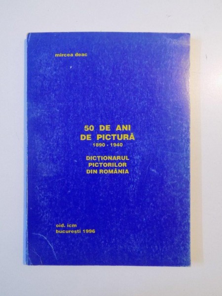 50 DE ANI DE PICTURA (1890 - 1940 ) , DICTIONARUL PICTORILOR DIN ROMANIA de MIRCEA DEAC , 1996