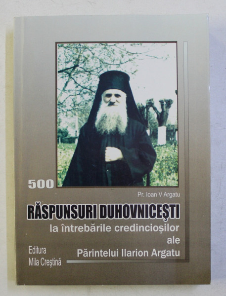 500 RASPUNSURI DUHOVNICESTI LA INTREBARILE CREDINCIOSILOR ALE PARINTELUI ILARION ARGATU de IOAN V. ARGATU , 2010