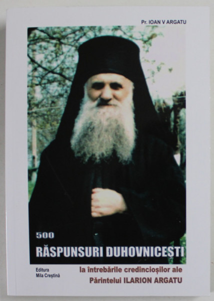 500 RASPUNSURI DUHOVNICESTI LA INTREBARILE CREDINCIOSILOR ALE PARINTELUI ILARION ARGATU , EDITIA A III - A de IOAN V. ARGATU , 2010