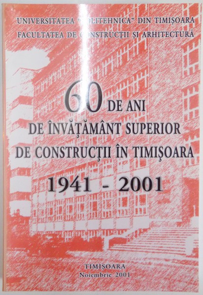 60 DE ANI DE INVATAMANT SUPERIOR DE CONSTRUCTII IN TIMISOARA MONOGRAFIE / 60 YEARS OF HIGHER EDUCATION IN CIVIL ENGINEERING IN TIMISOARA MONOGRAPHY , 1941 - 2001