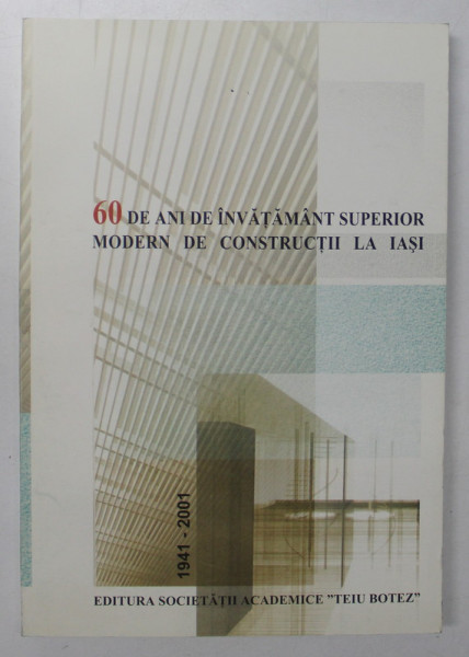 60 DE ANI DE INVATAMANT SUPERIOR MODERN DE CONSTRUCTII LA IASI , 1941 - 2001 , 2001