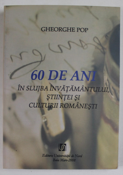 60 DE ANI IN SLUJBA INVATAMANTULUI , STIINTEI SI CULTURII ROMANESTI de GHEORGHE POP , 2008 , DEDICATIE *