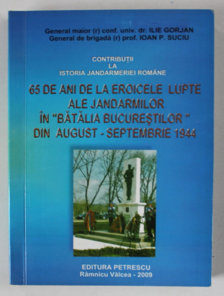 65 DE ANI DE LA EROICELE LUPTE ALE JANDARMILOR IN ' BATALIA BUCURESTILOR ' , DIN AUG. - SEPT. 1944 de ILIE GORJAN si IOAN P. SUCIU , 2009 , DEDICATIE *