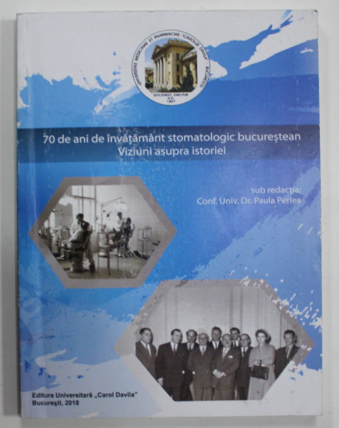 70 DE ANI DE INVATAMANT STOMATOLOGIC BUCURESTEAN , VIZIUNI ASUPRA ISTORIEI , sub redactia CONF. UNV. Dr. PAULA PERLEA , 2018