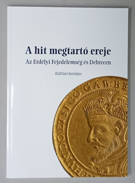 A HIT MEGTARTO EREJE  - PUTEREA DE SUSTINERE A CREDINTEI , PRINCIPATUL TRANSILVANIEI SI DEBRETINULUI , CATALOGUL EXPOZITIEI , ALBUM CU TEXT IN LIMBA MAGHIARA , 2018