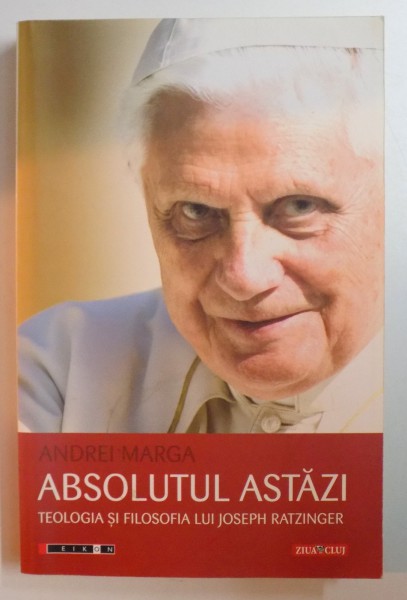 ABSOLUTUL ASTAZI , TEOLOGIA SI FILOSOFIA LUI JOSEPH RATZINGER de ANDREI MARGA , 2010