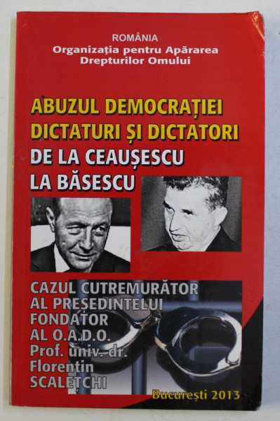 ABUZUL DEMOCRATIEI - DICTATURI SI DICTATORI , DE LA CEAUSESCU LA BASESCU . CAZUL CUTREMURATOR AL PRESEDINTELUI de FLORENTIN SCALETCHI , 2013