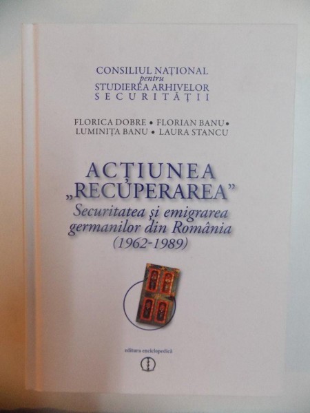ACTIUNEA "RECUPERAREA" , SECURITATEA SI EMIGRAREA GERMANILOR DIN ROMANIA (1962-1989) de FLORICA DOBRE , FLORIAN BANU , LUMINITA BANU , LAURA STANCU , 2011