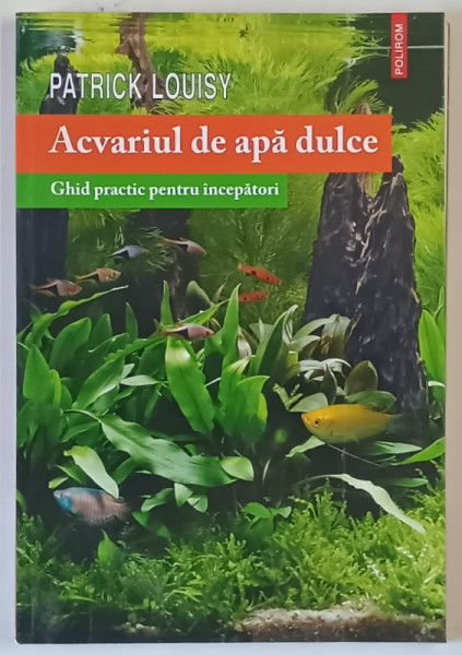 ACVARIUL DE APA DULCE , GHID PRACTIC PENTRU INCEPATORI de PATRICK LOUISY , 2014