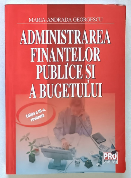 ADMINISTRAREA FINANTELOR PUBLICE SI A BUGETULUI , EDITIA A III - A de MARIA - ANDRADA GEORGESCU , 2011