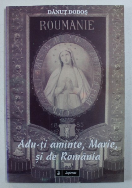 ADU - TI AMINTE , MARIE , SI DE ROMANIA - INCEPUTURILE CULTULUI MADONEI DE LA LOURDES IN ROMANIA de DANUT DOBOS , 2005