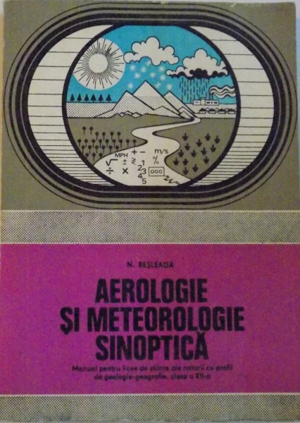 AEROLOGIE SI METEOROLOGIE SINOPTICA de N. BESLEAGA, MANUAL PENTRU LICEE DE STIINTE ALE NATURII CU PROFIL DE GEOLOGIE - GEOGRAFIE, CLASA A XII- A, 1979