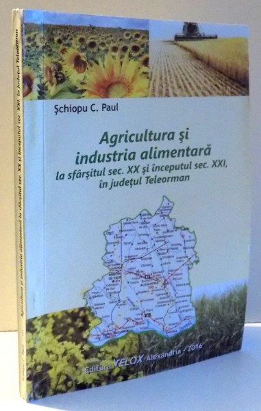 AGRICULTURA SI INDUSTRIA ALIMENTARA LA SFARSITUL SEC. XX SI INCEPUTUL SEC. XXI , IN JUDETUL TELEORMAN de SCHIOPUL C. PAUL , 2016 , DEDICATIE*