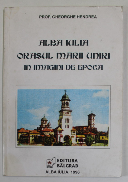 ALBA IULIA , ORASUL MARII UNIRI IN IMAGINI DE EPOCA de PROF . GHEORGHE HENDREA , 1996 , DEDICATIE *