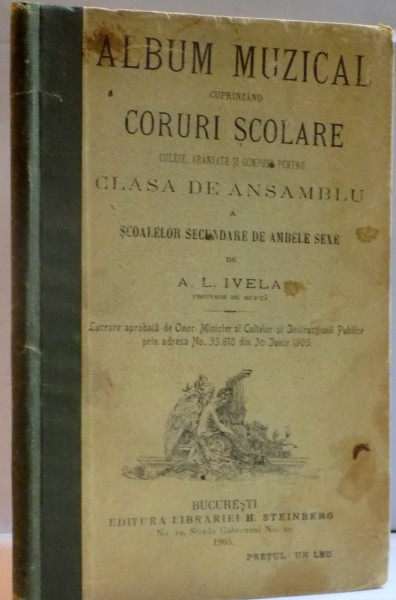 ALBUM MUZICAL CUPRINZAND CORURI SCOLARE CULESE , ARANJATE SI COMPUSE PENTRU CLASA DE ANSAMBLU A SCOALELOR SECUNDARE DE AMBELE SEXE de A.L. IVELA , 1905