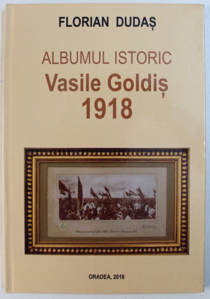 ALBUMUL ISTORIC  VASILE GOLDIS  1918 de FLORIAN DUDAS , 2018
