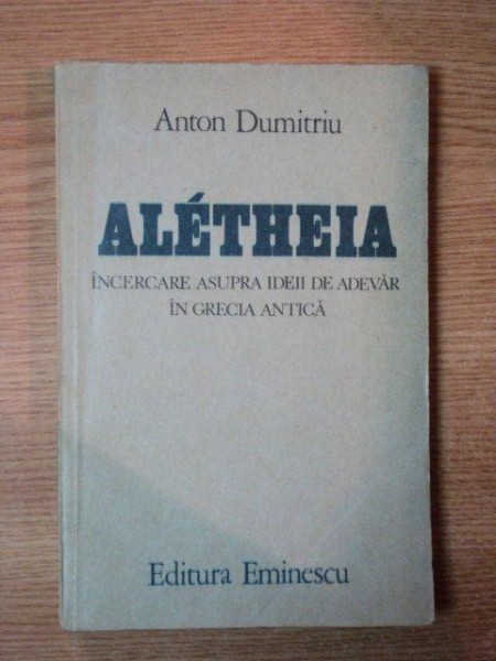 ALETHEIA , INCERCARE ASUPRA IDEII DE ADEVAR IN GRECIA ANTICA de ANTON DUMITRIU  , 1984