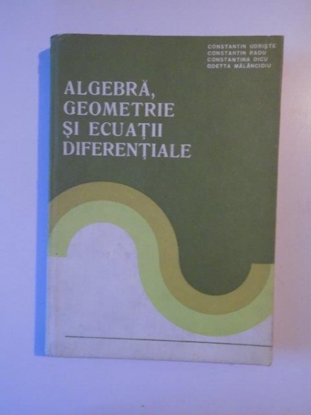 ALGEBRA , GEOMETRIE SI ECUATI DIFERENTIALE de CONSTANTIN UDRISTE , CONSTANTIN RADU , CONSTANTIN DICU , ODETTA MALANCIOIU , BUCURESTI 1982