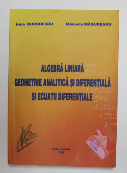 ALGEBRA LINIARA , GEOMETRIE ANALITICA SI DIFERENTIALA SI ECUATII DIFERENTIALE de IRINA BUCURESCU si MANUELA MAGUREANU , 2005