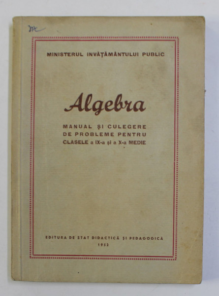 ALGEBRA - MANUAL SI CULEGERE DE PROBLEME PENTRU CLASELE A IX -A SI A X-A MEDIE , 1952