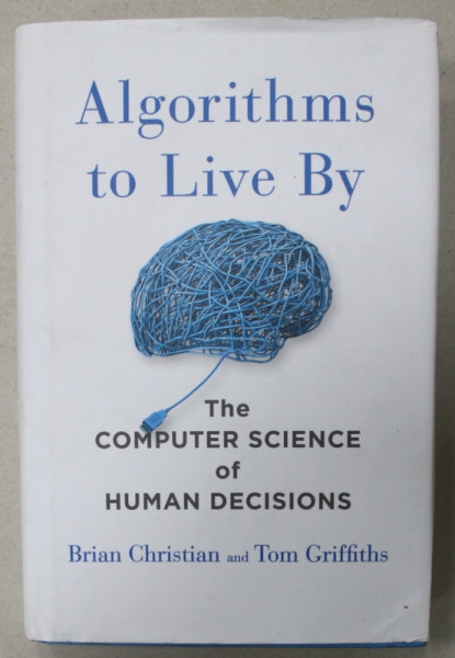 ALGORITHMS TO LIVE BY , THE COMPUTER SCIENCE OF HUMAN DECISIONS by BRIAN CHRISTIAN and TOM GRIFFITHS , 2016