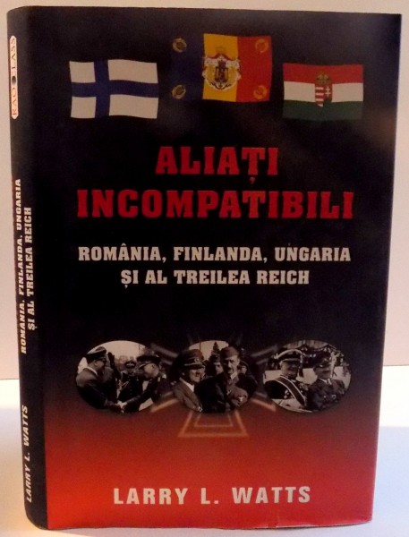 ALIATI INCOMPATIBILI , ROMANIA , FINLANDA , UNGARIA SI AL TREILEA REICH de LARRY L. WATTS , 2014