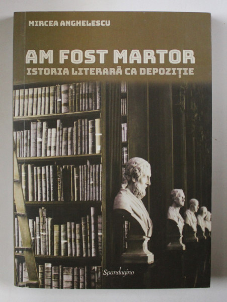 AM FOST MARTOR - Istoria literara ca depozitie - de MIRCEA ANGHELESCU , 2017