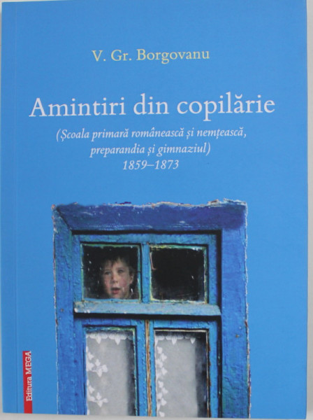 AMINTIRI DIN COPILARIE ( SCOALA PRIMARA ROMANEASCA SI NEMTEASCA , PREPARANDIA SI GIMNAZIUL ) 1859 - 1873 de V. GR. BORGOVANU , 2019