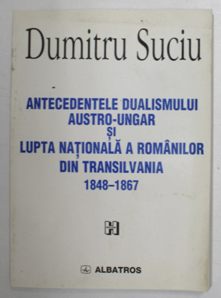ANTECEDENTELE DUALISMULUI AUSTRO - UNGAR SI LUPTA NATIONALA A ROMANILOR DIN TRANSILVANIA 1848 - 1867 de DUMITRU SUCIU , 2000