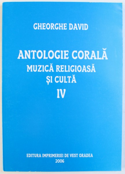 ANTOLOGIE CORALA  - MUZICA RELIGIOASA  SI CULTA , VOLUMUL IV de GHEORGHE DAVID , 2006