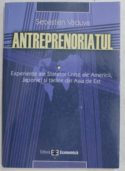 ANTREPRENORIATUL , ELEMENTE FUNDAMENTALE GLOBALE , EXPERIENTE ALE STATELOR UNITE ALE AMERICII , JAPONIEI SI TARILOR DIN ASIA DE EST de SEBASTIAN VADUVA , 2004