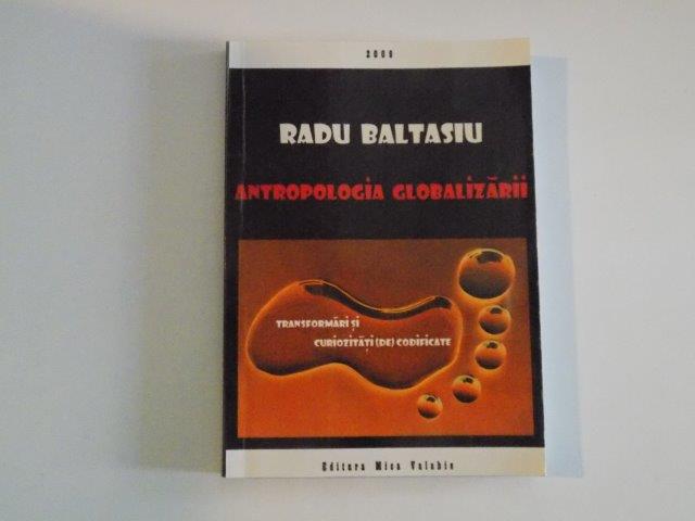 ANTROPOLOGIA GLOBALIZARII , TRANSFORMARI SI CURIOZITATI (DE) CODIFICATE de RADU BALTASIU , 2009