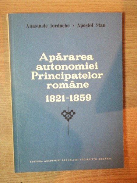 APARAREA AUTONOMIEI PRINCIPATELOR ROMANE 1821 - 1859 de ANASTASIE IORDACHE , APOSTOL STAN , Bucuresti 1987