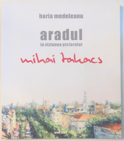 ARADUL IN VIZIUNEA PICTORULUI MIHAI TAKACS de HORIA MEDELEANU , 2008