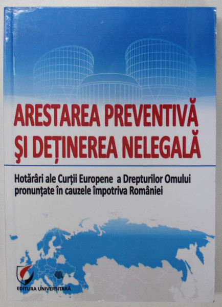ARESTAREA PREVENTIVA SI DETINEREA NELEGALA , HOTARARI ALE CURTII EUROPENE A DREPTURILOR OMULUI PRONUNTATE IN CAUZELE IMPOTRIVA ROMANIEI , editie coordonata de CRISTINEL GHIGHECI , 2015