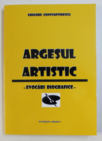 ARGESUL ARTISTIC  - EVOCARI BIOGRAFICE de GRIGORE CONSTANTINESCU , 2015