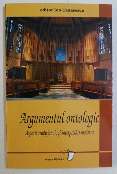 ARGUMENTUL ONTOLOGIC , ASPECTE TRADITIONALE SI INTERPRETARI MODERNE , editor ION TANSESCU , 2004