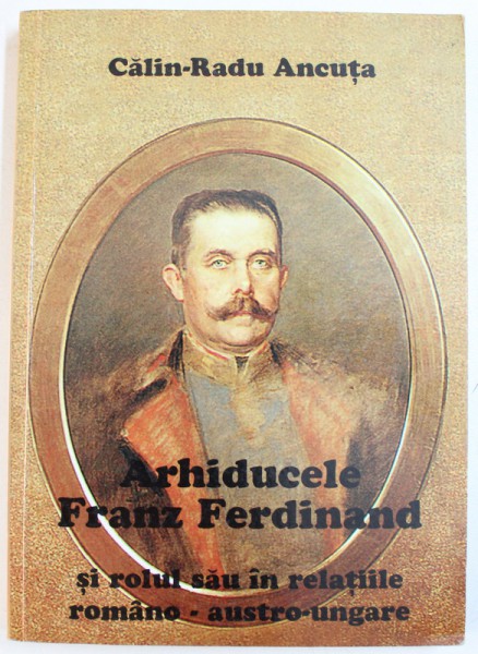 ARHIDUCELE FRANZ FERDINAND SI ROLUL SAU IN RELATIILE ROMANO - AUSTRO-UNGARE de CALIN-RADU ANCUTA , 2002 *DEDICATIE