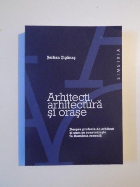 ARHITECTII , ARHITECTURA SI ORASE , DESPRE PROFESIA DE ARHITECT SI CUM SE CONSTRUIESTE IN ROMANIA RECENTA de SERBAN TIGANAS , 2014