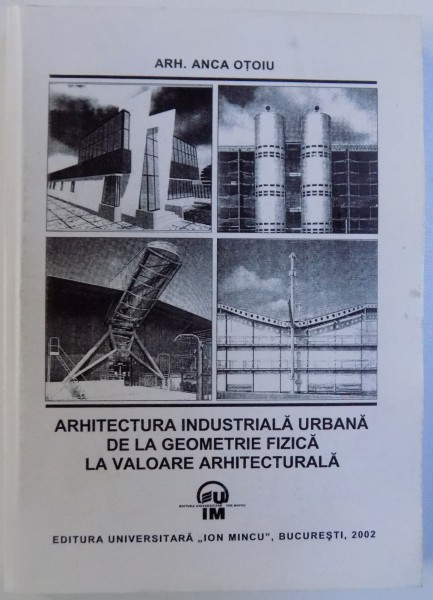 ARHITECTURA INDUSTRIALA URBANA DE LA GEOMETRIE FIZICA LA VALOAREA ARHITECTURALA de ANCA OTOIU , 2002