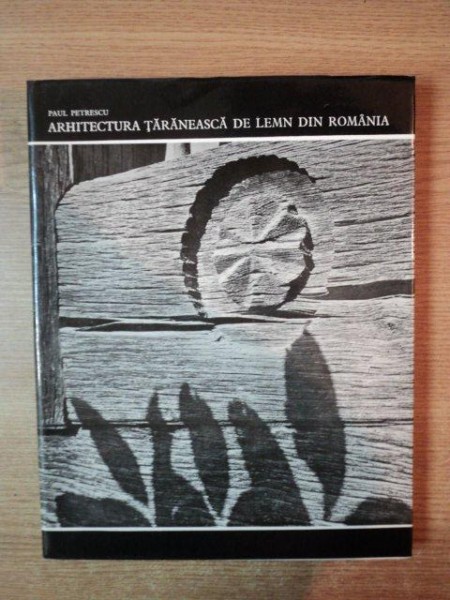 ARHITECTURA TARANEASCA DE LEMN DIN ROMANIA de PAUL PETRESCU , Bucuresti 1974