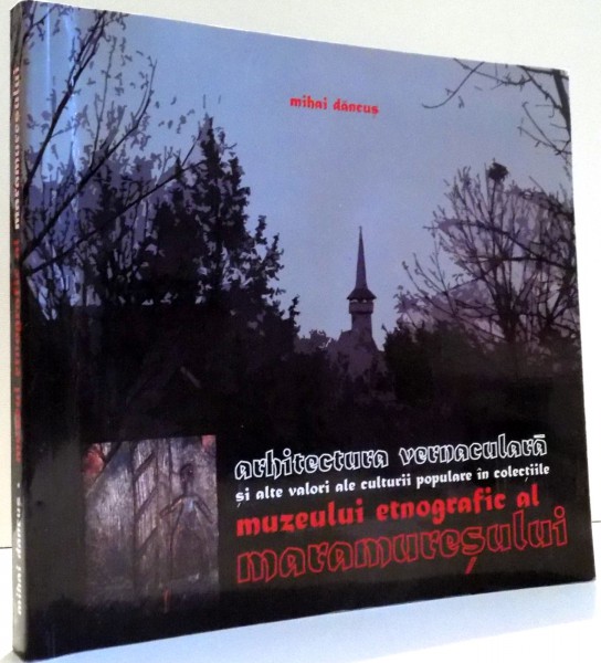 ARHITECTURA VERNACULARA SI ALTE VALORI ALE CULTURII POPULARE IN COLECTIILE MUZEULUI ETNOGRAFIC AL MARAMURESULUI de MIHAI DANCUS , 2010