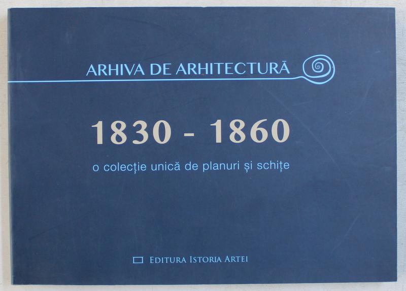 ARHIVA DE ARHITECTURA 1830 - 1860  - O COLECTIE UNICA DE PLANURI SI SCHITE , editie coordonata de OANA MARINACHE si CRISTIAN GACHE , 2015